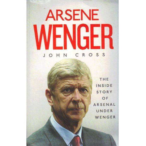 Arsene Wenger: The Inside Story of Arsenal Under Wenger | John Cross